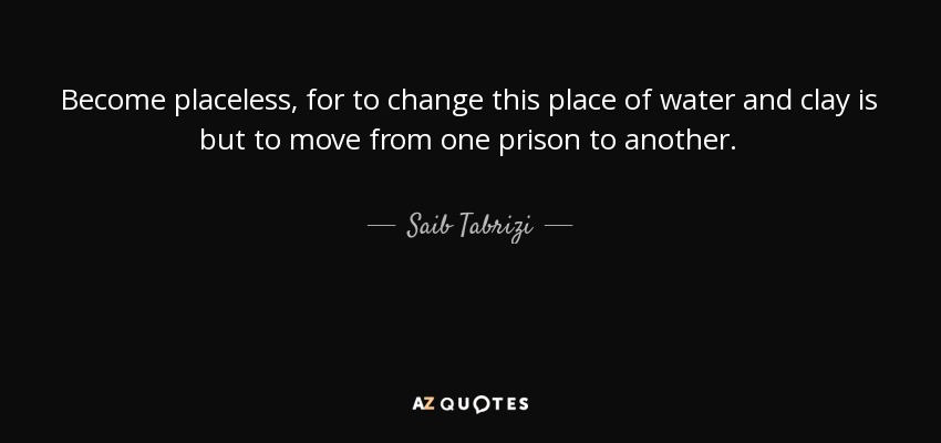 Become placeless, for to change this place of water and clay is but to move from one prison to another. - Saib Tabrizi