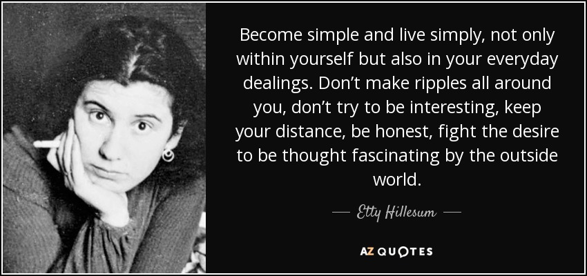 Become simple and live simply, not only within yourself but also in your everyday dealings. Don’t make ripples all around you, don’t try to be interesting, keep your distance, be honest, fight the desire to be thought fascinating by the outside world. - Etty Hillesum