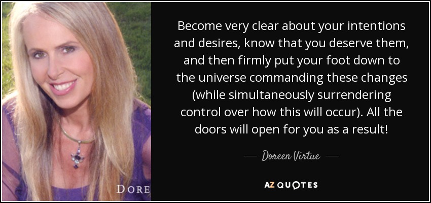 Become very clear about your intentions and desires, know that you deserve them, and then firmly put your foot down to the universe commanding these changes (while simultaneously surrendering control over how this will occur). All the doors will open for you as a result! - Doreen Virtue