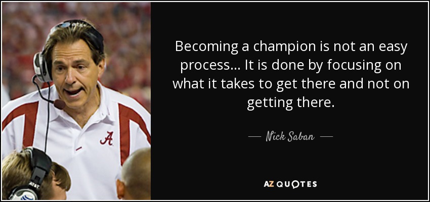 Becoming a champion is not an easy process... It is done by focusing on what it takes to get there and not on getting there. - Nick Saban