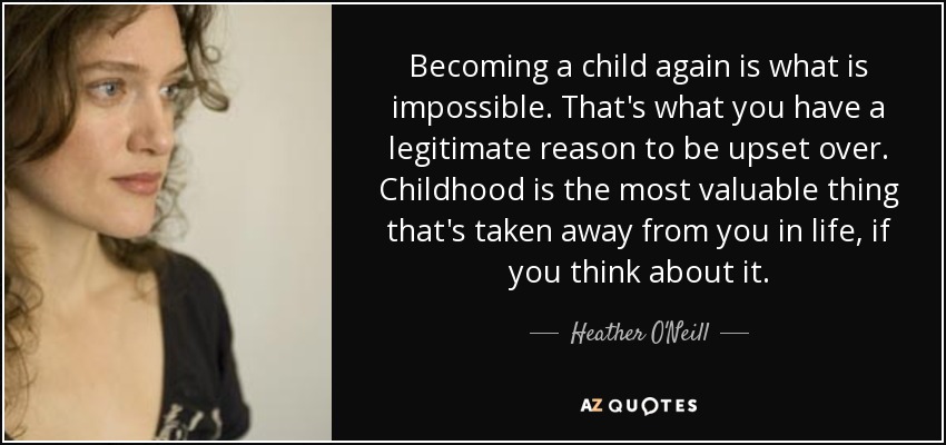Becoming a child again is what is impossible. That's what you have a legitimate reason to be upset over. Childhood is the most valuable thing that's taken away from you in life, if you think about it. - Heather O'Neill
