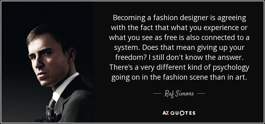 Becoming a fashion designer is agreeing with the fact that what you experience or what you see as free is also connected to a system. Does that mean giving up your freedom? I still don't know the answer. There's a very different kind of psychology going on in the fashion scene than in art. - Raf Simons