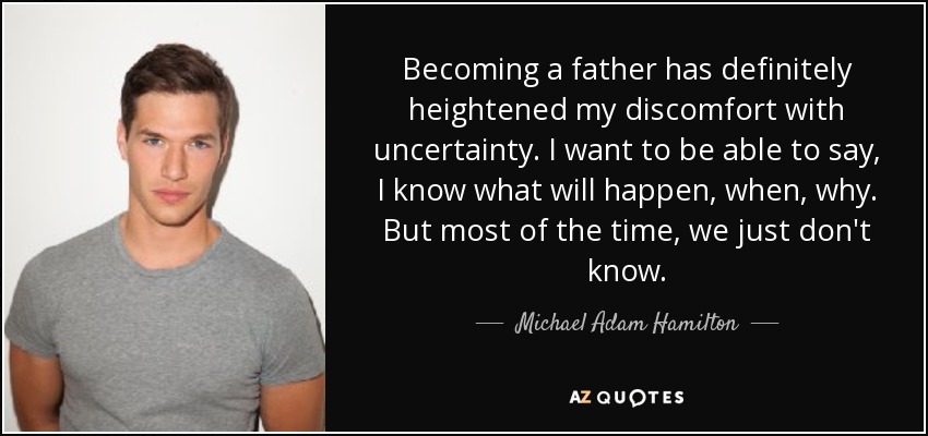 Becoming a father has definitely heightened my discomfort with uncertainty. I want to be able to say, I know what will happen, when, why. But most of the time, we just don't know. - Michael Adam Hamilton