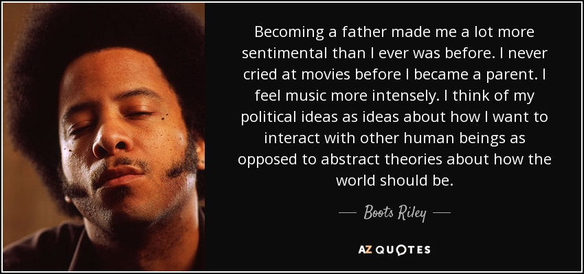 Becoming a father made me a lot more sentimental than I ever was before. I never cried at movies before I became a parent. I feel music more intensely. I think of my political ideas as ideas about how I want to interact with other human beings as opposed to abstract theories about how the world should be. - Boots Riley