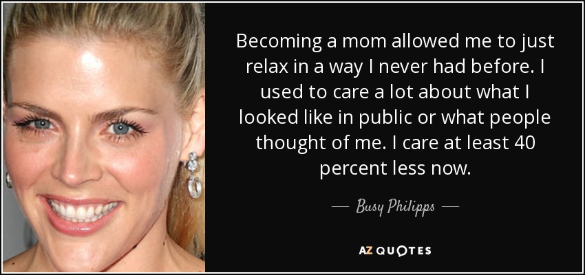 Becoming a mom allowed me to just relax in a way I never had before. I used to care a lot about what I looked like in public or what people thought of me. I care at least 40 percent less now. - Busy Philipps