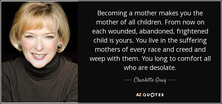 Becoming a mother makes you the mother of all children. From now on each wounded, abandoned, frightened child is yours. You live in the suffering mothers of every race and creed and weep with them. You long to comfort all who are desolate. - Charlotte Gray