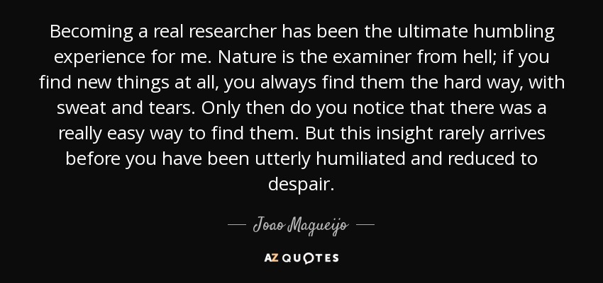 Becoming a real researcher has been the ultimate humbling experience for me. Nature is the examiner from hell; if you find new things at all, you always find them the hard way, with sweat and tears. Only then do you notice that there was a really easy way to find them. But this insight rarely arrives before you have been utterly humiliated and reduced to despair. - Joao Magueijo