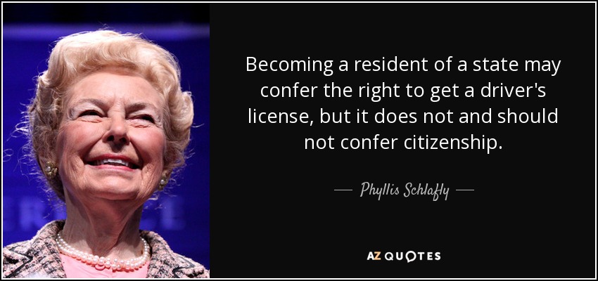Becoming a resident of a state may confer the right to get a driver's license, but it does not and should not confer citizenship. - Phyllis Schlafly
