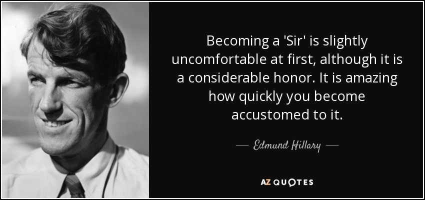 Becoming a 'Sir' is slightly uncomfortable at first, although it is a considerable honor. It is amazing how quickly you become accustomed to it. - Edmund Hillary