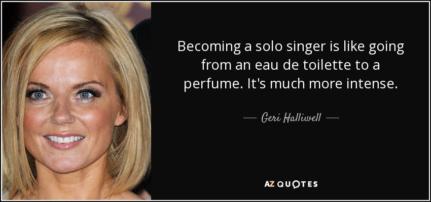 Becoming a solo singer is like going from an eau de toilette to a perfume. It's much more intense. - Geri Halliwell
