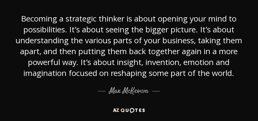 Becoming a strategic thinker is about opening your mind to possibilities. It’s about seeing the bigger picture. It’s about understanding the various parts of your business, taking them apart, and then putting them back together again in a more powerful way. It’s about insight, invention, emotion and imagination focused on reshaping some part of the world. - Max McKeown