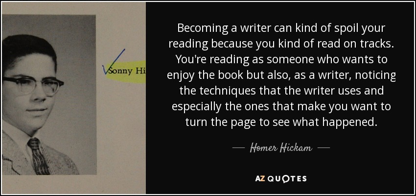 Becoming a writer can kind of spoil your reading because you kind of read on tracks. You're reading as someone who wants to enjoy the book but also, as a writer, noticing the techniques that the writer uses and especially the ones that make you want to turn the page to see what happened. - Homer Hickam