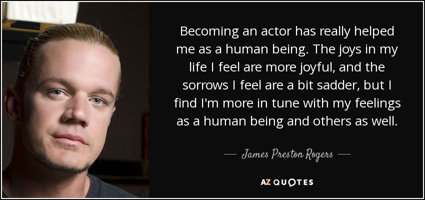 Becoming an actor has really helped me as a human being. The joys in my life I feel are more joyful, and the sorrows I feel are a bit sadder, but I find I'm more in tune with my feelings as a human being and others as well. - James Preston Rogers