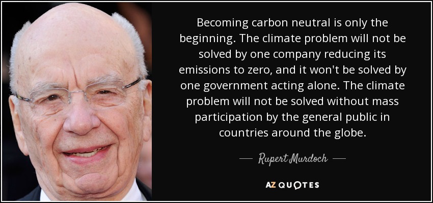 Becoming carbon neutral is only the beginning. The climate problem will not be solved by one company reducing its emissions to zero, and it won't be solved by one government acting alone. The climate problem will not be solved without mass participation by the general public in countries around the globe. - Rupert Murdoch
