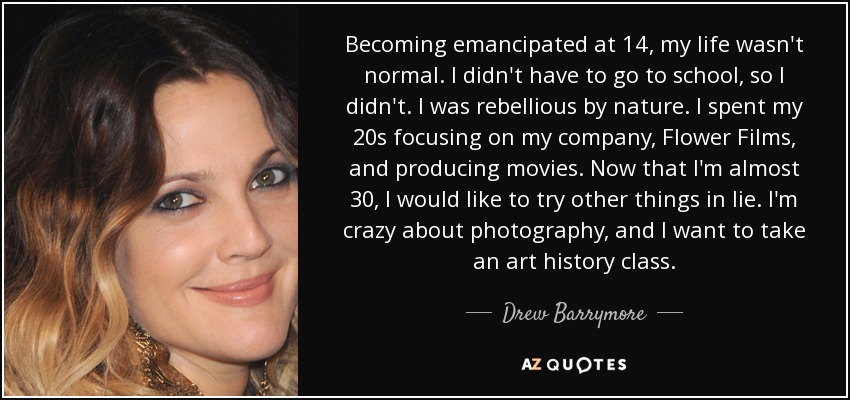 Becoming emancipated at 14, my life wasn't normal. I didn't have to go to school, so I didn't. I was rebellious by nature. I spent my 20s focusing on my company, Flower Films, and producing movies. Now that I'm almost 30, I would like to try other things in lie. I'm crazy about photography, and I want to take an art history class. - Drew Barrymore