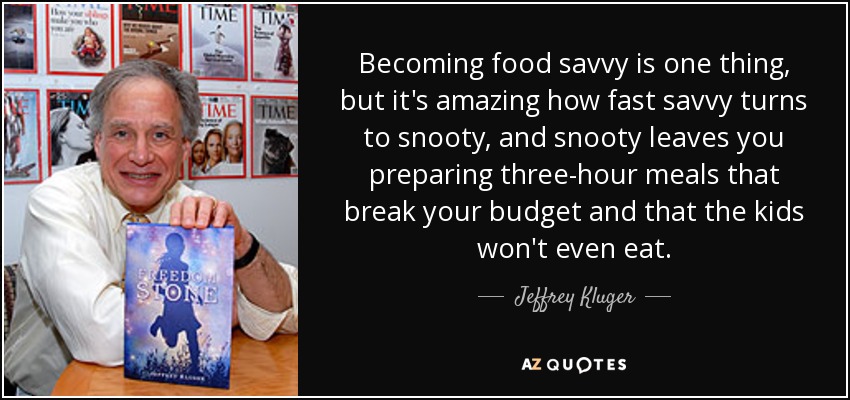 Becoming food savvy is one thing, but it's amazing how fast savvy turns to snooty, and snooty leaves you preparing three-hour meals that break your budget and that the kids won't even eat. - Jeffrey Kluger
