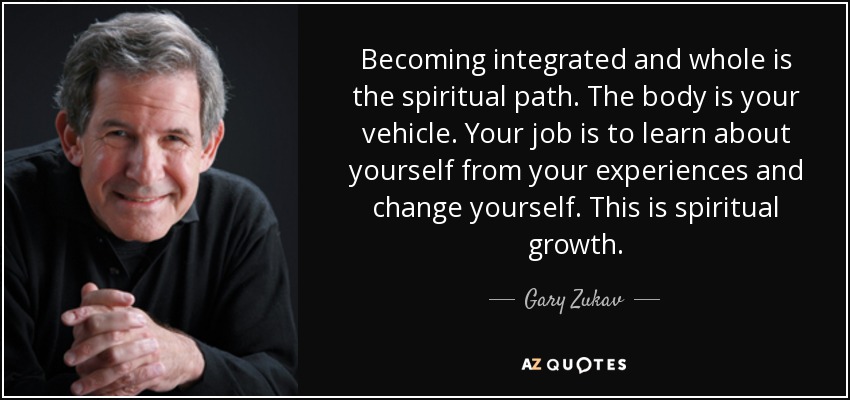 Becoming integrated and whole is the spiritual path. The body is your vehicle. Your job is to learn about yourself from your experiences and change yourself. This is spiritual growth. - Gary Zukav