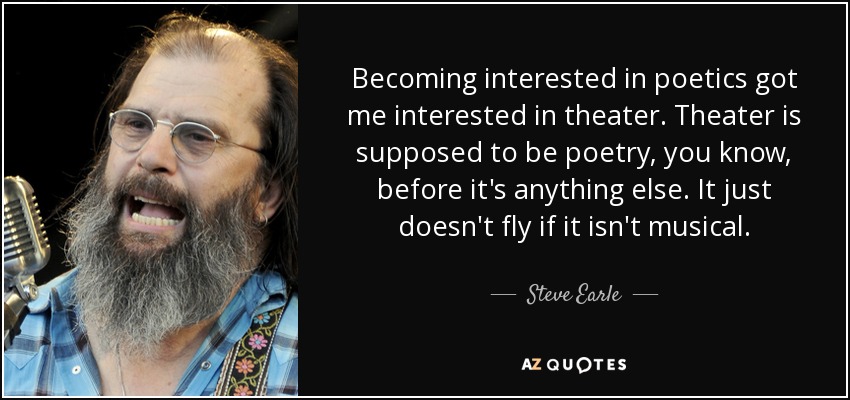 Becoming interested in poetics got me interested in theater. Theater is supposed to be poetry, you know, before it's anything else. It just doesn't fly if it isn't musical. - Steve Earle