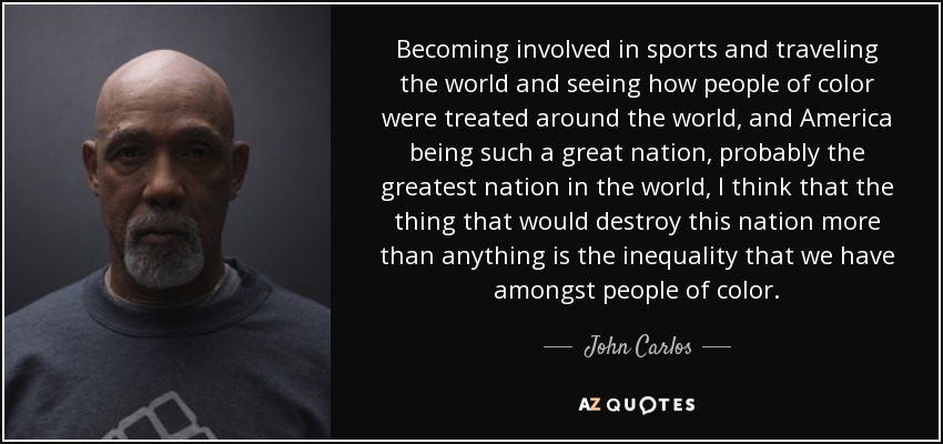 Becoming involved in sports and traveling the world and seeing how people of color were treated around the world, and America being such a great nation, probably the greatest nation in the world, I think that the thing that would destroy this nation more than anything is the inequality that we have amongst people of color. - John Carlos