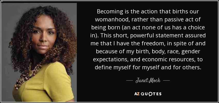 Becoming is the action that births our womanhood, rather than passive act of being born (an act none of us has a choice in). This short, powerful statement assured me that I have the freedom, in spite of and because of my birth, body, race, gender expectations, and economic resources, to define myself for myself and for others. - Janet Mock