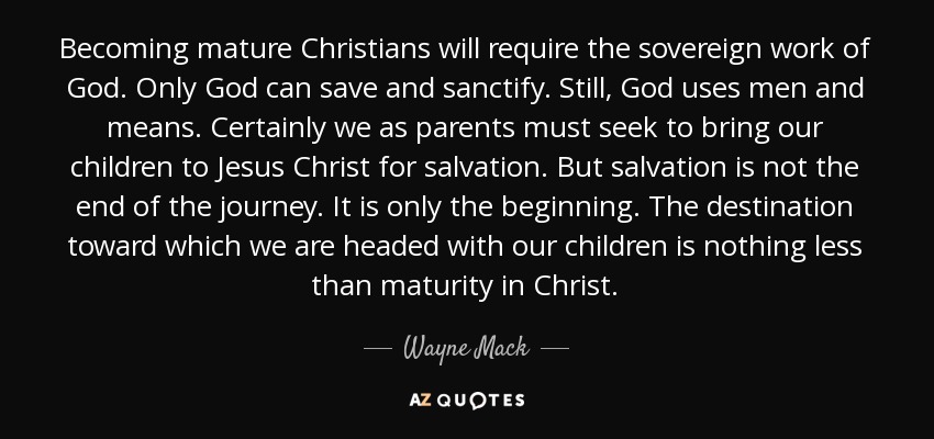 Becoming mature Christians will require the sovereign work of God. Only God can save and sanctify. Still, God uses men and means. Certainly we as parents must seek to bring our children to Jesus Christ for salvation. But salvation is not the end of the journey. It is only the beginning. The destination toward which we are headed with our children is nothing less than maturity in Christ. - Wayne Mack