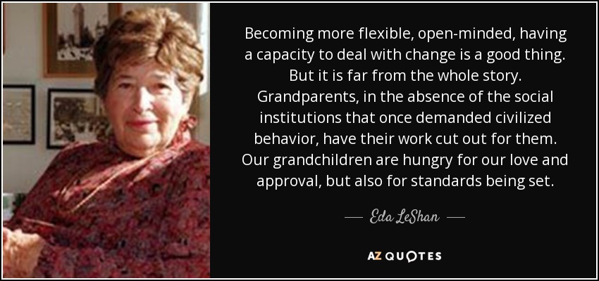 Becoming more flexible, open-minded, having a capacity to deal with change is a good thing. But it is far from the whole story. Grandparents, in the absence of the social institutions that once demanded civilized behavior, have their work cut out for them. Our grandchildren are hungry for our love and approval, but also for standards being set. - Eda LeShan