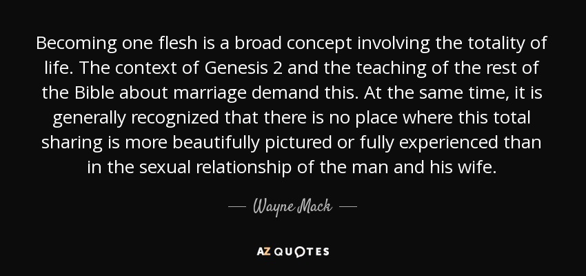 Becoming one flesh is a broad concept involving the totality of life. The context of Genesis 2 and the teaching of the rest of the Bible about marriage demand this. At the same time, it is generally recognized that there is no place where this total sharing is more beautifully pictured or fully experienced than in the sexual relationship of the man and his wife. - Wayne Mack