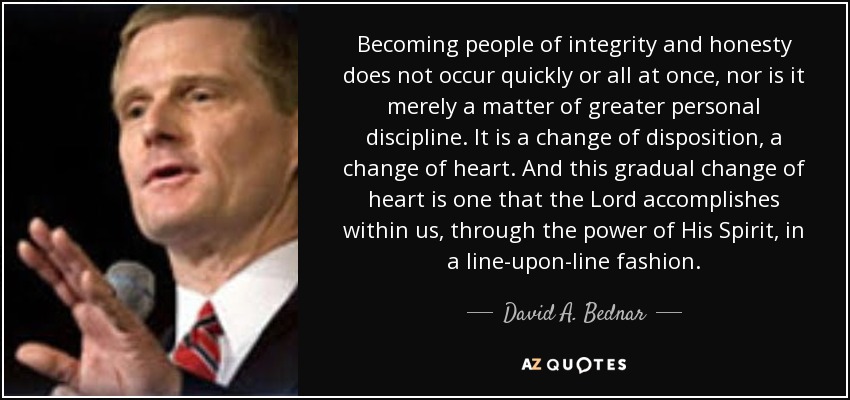 Becoming people of integrity and honesty does not occur quickly or all at once, nor is it merely a matter of greater personal discipline. It is a change of disposition, a change of heart. And this gradual change of heart is one that the Lord accomplishes within us, through the power of His Spirit, in a line-upon-line fashion. - David A. Bednar