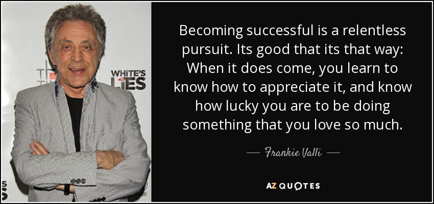 Becoming successful is a relentless pursuit. Its good that its that way: When it does come, you learn to know how to appreciate it, and know how lucky you are to be doing something that you love so much. - Frankie Valli