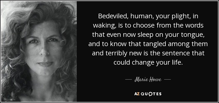 Bedeviled, human, your plight, in waking, is to choose from the words that even now sleep on your tongue, and to know that tangled among them and terribly new is the sentence that could change your life. - Marie Howe