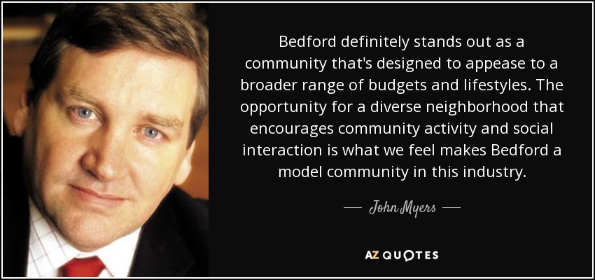 Bedford definitely stands out as a community that's designed to appease to a broader range of budgets and lifestyles. The opportunity for a diverse neighborhood that encourages community activity and social interaction is what we feel makes Bedford a model community in this industry. - John Myers