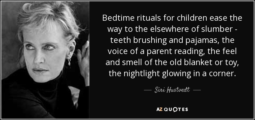 Bedtime rituals for children ease the way to the elsewhere of slumber - teeth brushing and pajamas, the voice of a parent reading, the feel and smell of the old blanket or toy, the nightlight glowing in a corner. - Siri Hustvedt