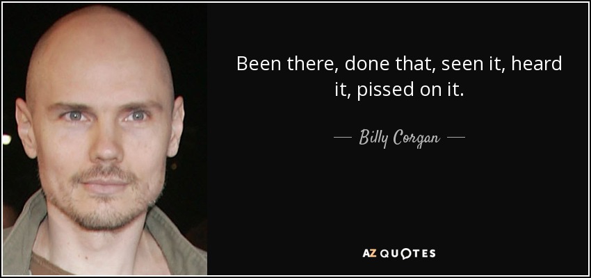Been there, done that, seen it, heard it, pissed on it. - Billy Corgan