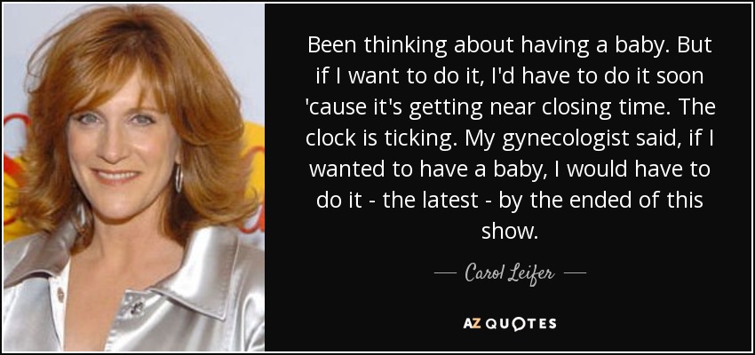 Been thinking about having a baby. But if I want to do it, I'd have to do it soon 'cause it's getting near closing time. The clock is ticking. My gynecologist said, if I wanted to have a baby, I would have to do it - the latest - by the ended of this show. - Carol Leifer