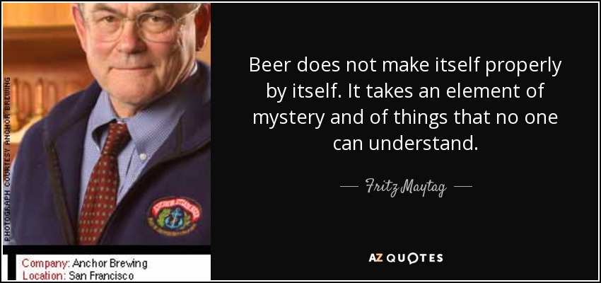 Beer does not make itself properly by itself. It takes an element of mystery and of things that no one can understand. - Fritz Maytag