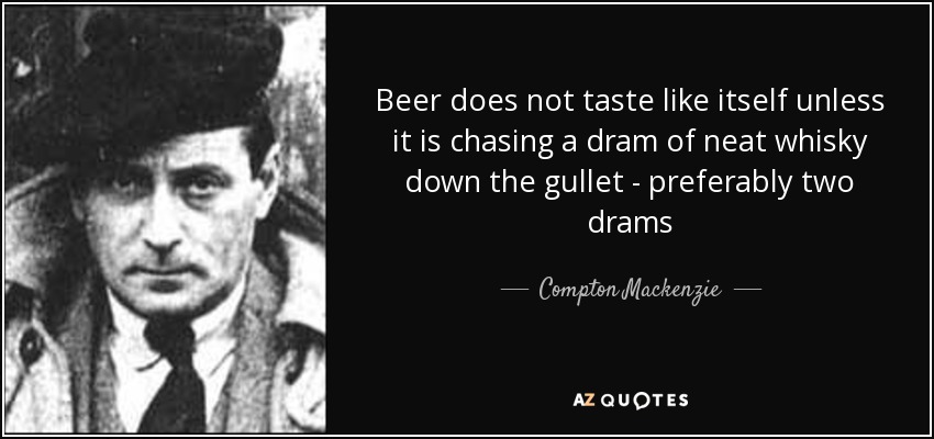 Beer does not taste like itself unless it is chasing a dram of neat whisky down the gullet - preferably two drams - Compton Mackenzie