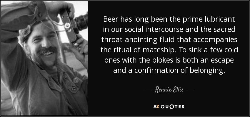 Beer has long been the prime lubricant in our social intercourse and the sacred throat-anointing fluid that accompanies the ritual of mateship. To sink a few cold ones with the blokes is both an escape and a confirmation of belonging. - Rennie Ellis