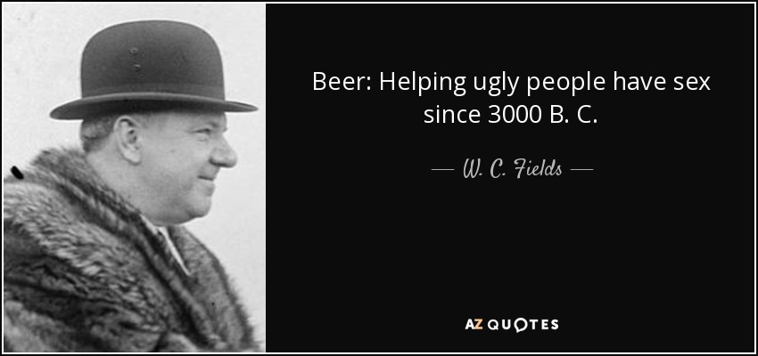 Beer: Helping ugly people have sex since 3000 B. C. - W. C. Fields
