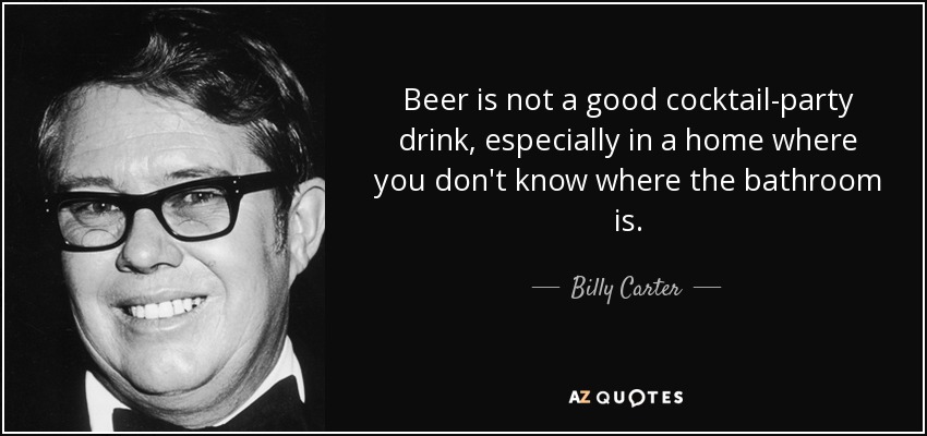 Beer is not a good cocktail-party drink, especially in a home where you don't know where the bathroom is. - Billy Carter