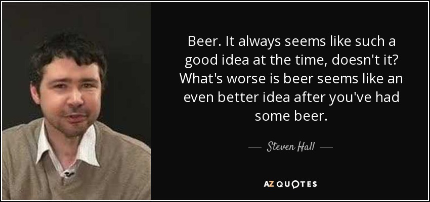 Beer. It always seems like such a good idea at the time, doesn't it? What's worse is beer seems like an even better idea after you've had some beer. - Steven Hall