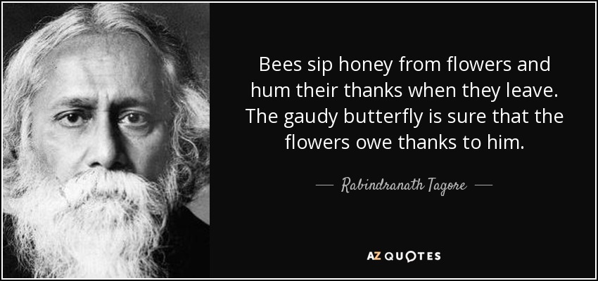 Bees sip honey from flowers and hum their thanks when they leave. The gaudy butterfly is sure that the flowers owe thanks to him. - Rabindranath Tagore