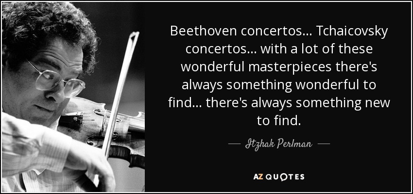 Beethoven concertos ... Tchaicovsky concertos ... with a lot of these wonderful masterpieces there's always something wonderful to find ... there's always something new to find. - Itzhak Perlman