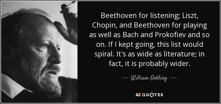 Beethoven for listening; Liszt, Chopin, and Beethoven for playing as well as Bach and Prokofiev and so on. If I kept going, this list would spiral. It's as wide as literature; in fact, it is probably wider. - William Golding