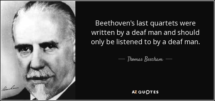Beethoven's last quartets were written by a deaf man and should only be listened to by a deaf man. - Thomas Beecham