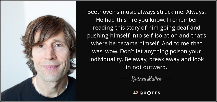 Beethoven’s music always struck me. Always. He had this fire you know. I remember reading this story of him going deaf and pushing himself into self-isolation and that’s where he became himself. And to me that was, wow. Don’t let anything poison your individuality. Be away, break away and look in not outward. - Rodney Mullen