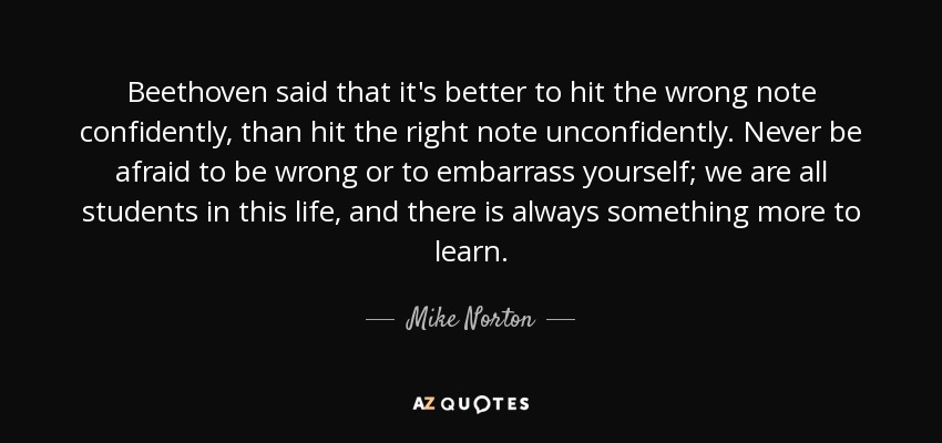 Beethoven said that it's better to hit the wrong note confidently, than hit the right note unconfidently. Never be afraid to be wrong or to embarrass yourself; we are all students in this life, and there is always something more to learn. - Mike Norton