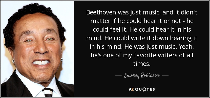 Beethoven was just music, and it didn't matter if he could hear it or not - he could feel it. He could hear it in his mind. He could write it down hearing it in his mind. He was just music. Yeah, he's one of my favorite writers of all times. - Smokey Robinson