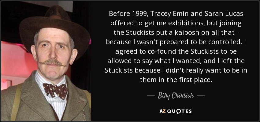 Before 1999, Tracey Emin and Sarah Lucas offered to get me exhibitions, but joining the Stuckists put a kaibosh on all that - because I wasn't prepared to be controlled. I agreed to co-found the Stuckists to be allowed to say what I wanted, and I left the Stuckists because I didn't really want to be in them in the first place. - Billy Childish