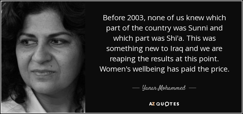 Before 2003, none of us knew which part of the country was Sunni and which part was Shi'a. This was something new to Iraq and we are reaping the results at this point. Women's wellbeing has paid the price. - Yanar Mohammed