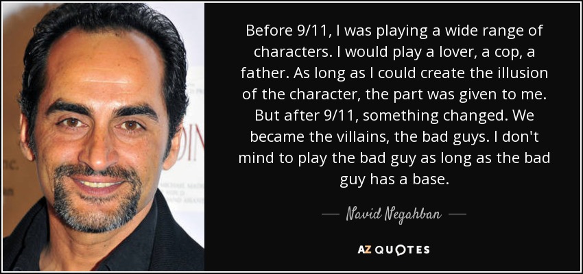 Before 9/11, I was playing a wide range of characters. I would play a lover, a cop, a father. As long as I could create the illusion of the character, the part was given to me. But after 9/11, something changed. We became the villains, the bad guys. I don't mind to play the bad guy as long as the bad guy has a base. - Navid Negahban